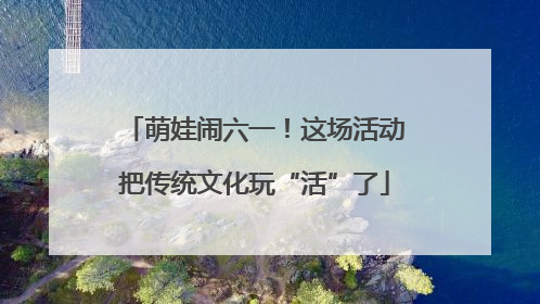 萌娃闹六一！这场活动把传统文化玩“活”了