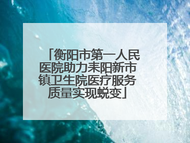 衡阳市第一人民医院助力耒阳新市镇卫生院医疗服务质量实现蜕变
