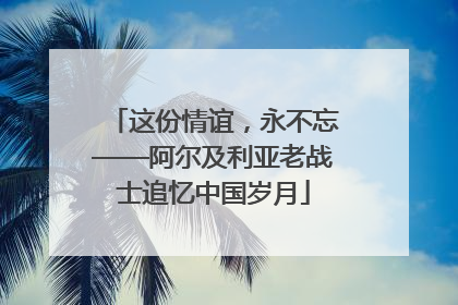 这份情谊，永不忘——阿尔及利亚老战士追忆中国岁月