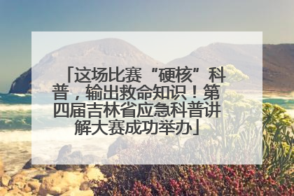 这场比赛“硬核”科普，输出救命知识！第四届吉林省应急科普讲解大赛成功举办