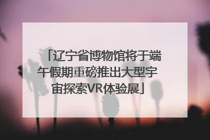 辽宁省博物馆将于端午假期重磅推出大型宇宙探索VR体验展