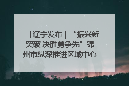 辽宁发布｜“振兴新突破 决胜勇争先”锦州市纵深推进区域中心城市建设 打造高质量发展新增长极