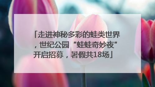 走进神秘多彩的蛙类世界，世纪公园“蛙蛙奇妙夜”开启招募，暑假共18场
