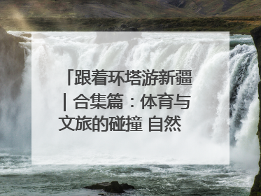 跟着环塔游新疆｜合集篇：体育与文旅的碰撞 自然和人文的乐章