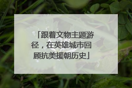 跟着文物主题游径，在英雄城市回顾抗美援朝历史