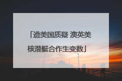遭美国质疑 澳英美核潜艇合作生变数