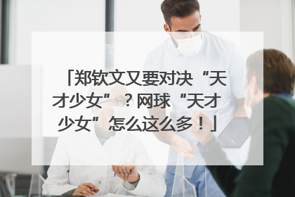 郑钦文又要对决“天才少女”？网球“天才少女”怎么这么多！