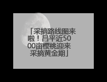 采摘路线图来啦！昌平近5000亩樱桃迎来采摘黄金期