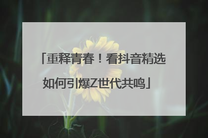 重释青春！看抖音精选如何引爆Z世代共鸣