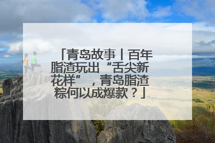 青岛故事丨百年脂渣玩出“舌尖新花样”，青岛脂渣粽何以成爆款？
