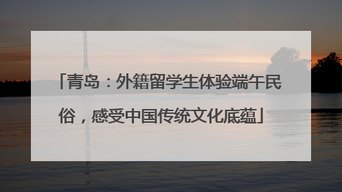 青岛：外籍留学生体验端午民俗，感受中国传统文化底蕴