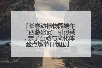 长春动植物园端午“西游盛宴”引热潮，亲子互动与文化体验点燃节日氛围