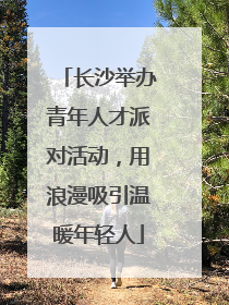 长沙举办青年人才派对活动，用浪漫吸引温暖年轻人