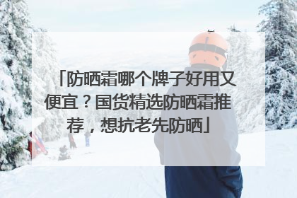 防晒霜哪个牌子好用又便宜？国货精选防晒霜推荐，想抗老先防晒