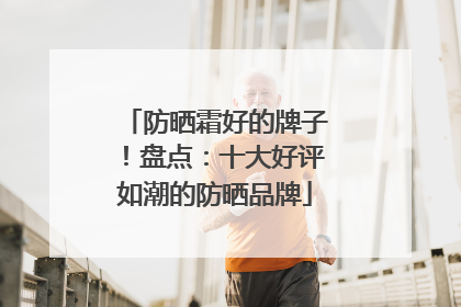 防晒霜好的牌子！盘点：十大好评如潮的防晒品牌