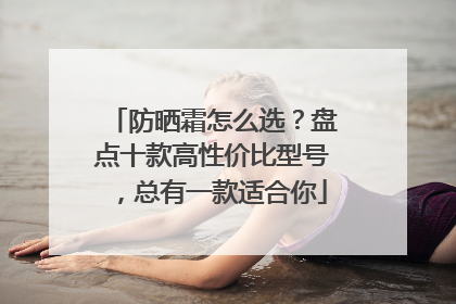 防晒霜怎么选？盘点十款高性价比型号，总有一款适合你