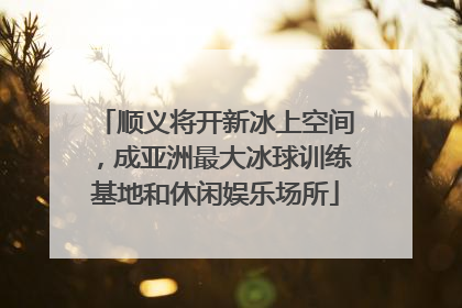 顺义将开新冰上空间，成亚洲最大冰球训练基地和休闲娱乐场所