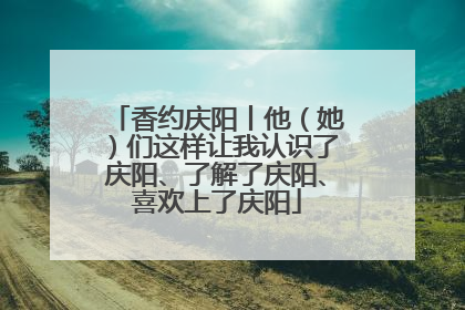 香约庆阳丨他（她）们这样让我认识了庆阳、了解了庆阳、喜欢上了庆阳