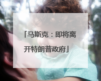 马斯克：即将离开特朗普政府