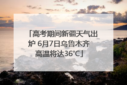 高考期间新疆天气出炉 6月7日乌鲁木齐高温将达36℃