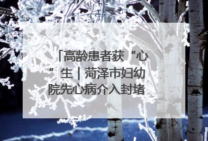 高龄患者获“心”生｜菏泽市妇幼院先心病介入封堵术实现技术突破