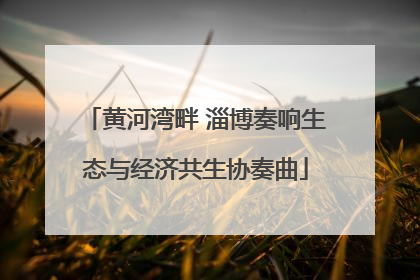 黄河湾畔 淄博奏响生态与经济共生协奏曲
