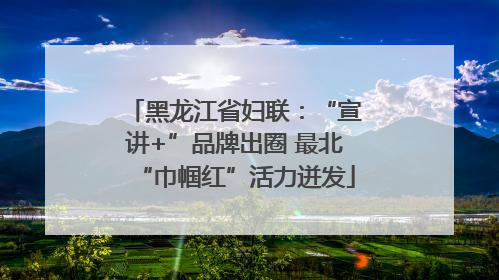 黑龙江省妇联：“宣讲+”品牌出圈 最北“巾帼红”活力迸发