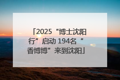 2025“博士沈阳行”启动 194名“香博博”来到沈阳