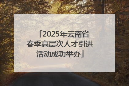 2025年云南省春季高层次人才引进活动成功举办