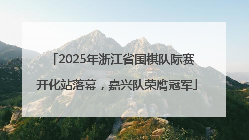 2025年浙江省围棋队际赛开化站落幕，嘉兴队荣膺冠军