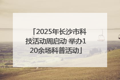 2025年长沙市科技活动周启动 举办120余场科普活动