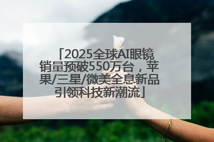 2025全球AI眼镜销量预破550万台，苹果/三星/微美全息新品引领科技新潮流