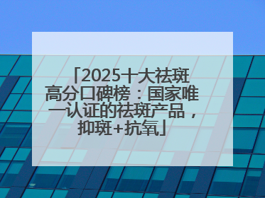 2025十大祛斑高分口碑榜：国家唯一认证的祛斑产品，抑斑+抗氧