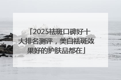 2025祛斑口碑好十大排名测评，美白祛斑效果好的护肤品都在