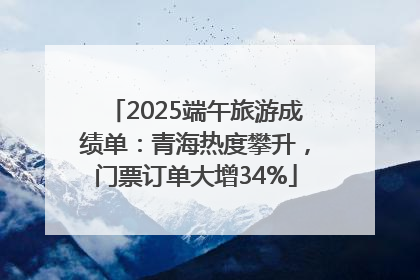 2025端午旅游成绩单：青海热度攀升，门票订单大增34%