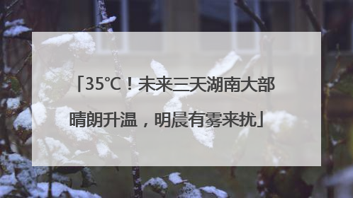 35℃！未来三天湖南大部晴朗升温，明晨有雾来扰