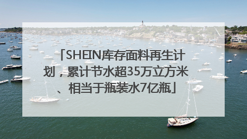 SHEIN库存面料再生计划，累计节水超35万立方米、相当于瓶装水7亿瓶